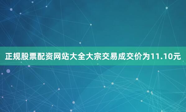 正规股票配资网站大全大宗交易成交价为11.10元