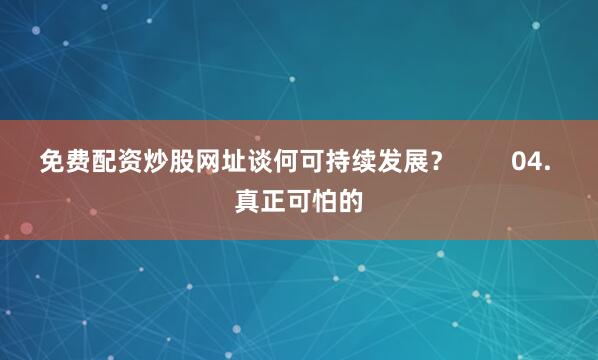 免费配资炒股网址谈何可持续发展？        04. 真正可怕的