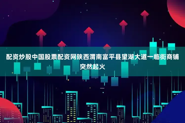 配资炒股中国股票配资网陕西渭南富平县望湖大道一临街商铺突然起火