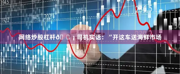 网络炒股杠杆💡 司机实话：“开这车送海鲜市场