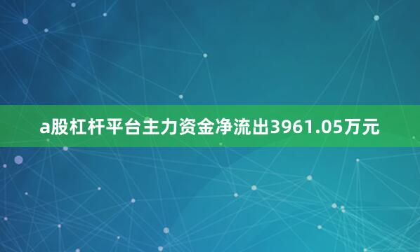 a股杠杆平台主力资金净流出3961.05万元