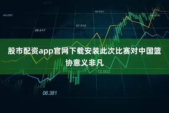 股市配资app官网下载安装此次比赛对中国篮协意义非凡