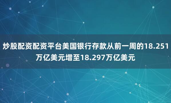 炒股配资配资平台美国银行存款从前一周的18.251万亿美元增至18.297万亿美元