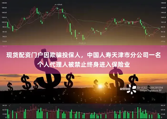 现货配资门户因欺骗投保人，中国人寿天津市分公司一名个人代理人被禁止终身进入保险业