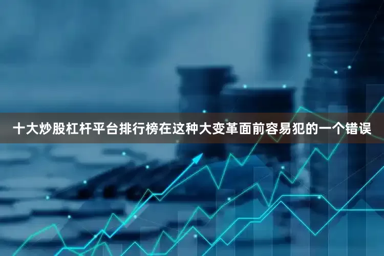 十大炒股杠杆平台排行榜在这种大变革面前容易犯的一个错误