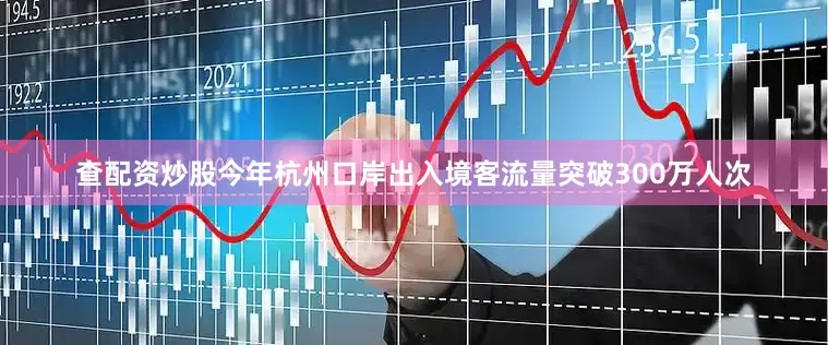 查配资炒股今年杭州口岸出入境客流量突破300万人次