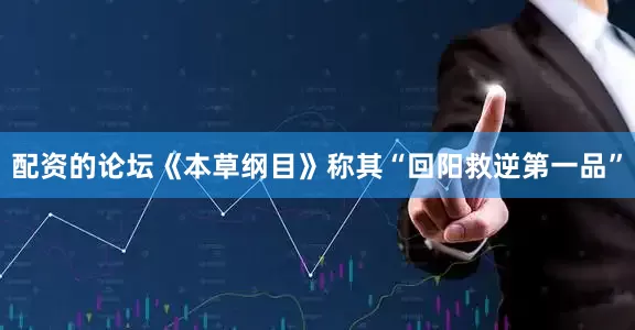 配资的论坛《本草纲目》称其“回阳救逆第一品”