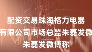 配资交易珠海格力电器股份有限公司市场总监朱磊发微博称