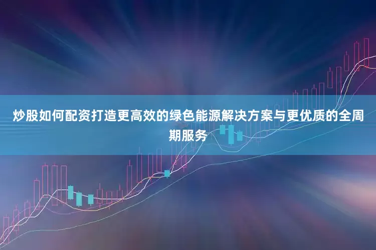 炒股如何配资打造更高效的绿色能源解决方案与更优质的全周期服务